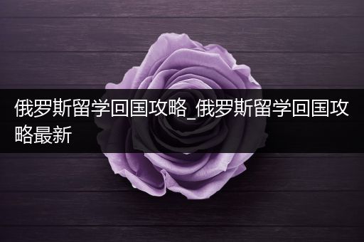 俄罗斯留学回国攻略_俄罗斯留学回国攻略最新