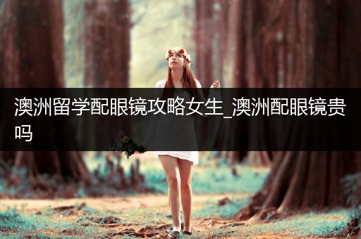 澳洲留学配眼镜攻略女生_澳洲配眼镜贵吗