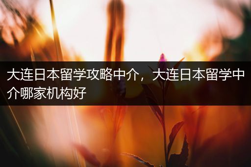 大连日本留学攻略中介，大连日本留学中介哪家机构好