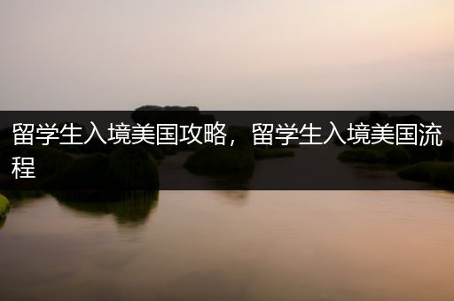 留学生入境美国攻略，留学生入境美国流程