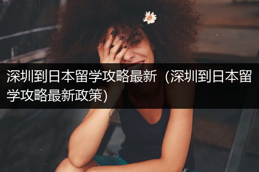深圳到日本留学攻略最新（深圳到日本留学攻略最新政策）