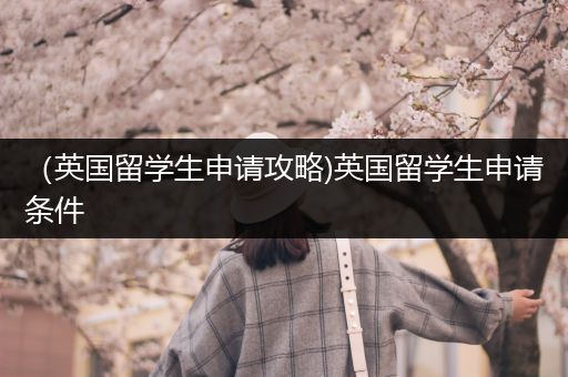 （英国留学生申请攻略)英国留学生申请条件