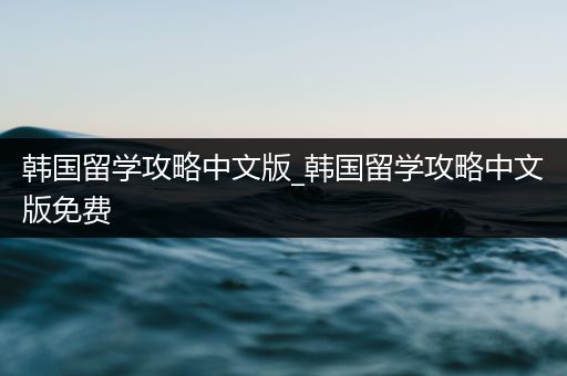 韩国留学攻略中文版_韩国留学攻略中文版免费