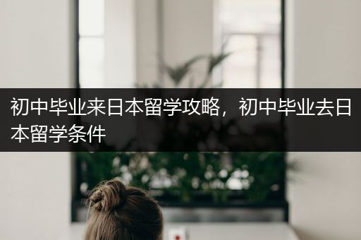 初中毕业来日本留学攻略，初中毕业去日本留学条件