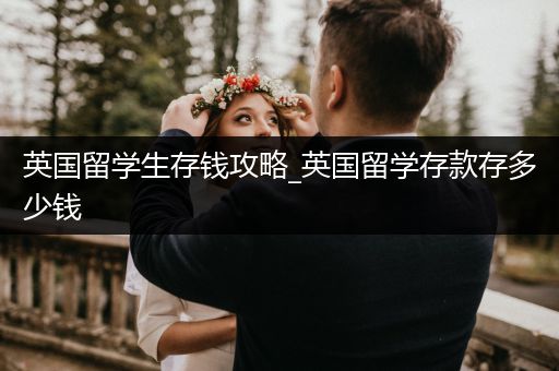 英国留学生存钱攻略_英国留学存款存多少钱