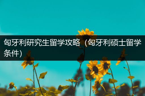 匈牙利研究生留学攻略（匈牙利硕士留学条件）