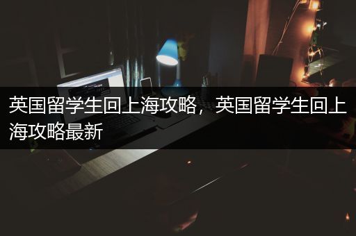 英国留学生回上海攻略，英国留学生回上海攻略最新