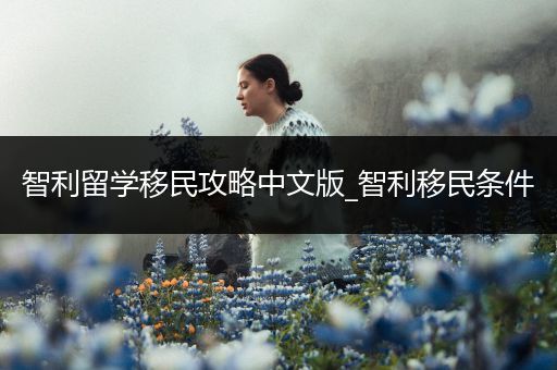 智利留学移民攻略中文版_智利移民条件