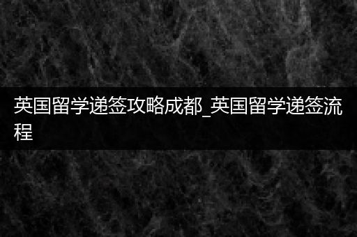 英国留学递签攻略成都_英国留学递签流程