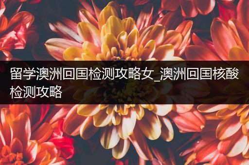 留学澳洲回国检测攻略女_澳洲回国核酸检测攻略
