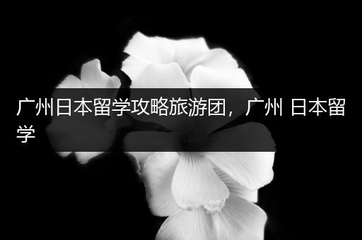 广州日本留学攻略旅游团，广州 日本留学