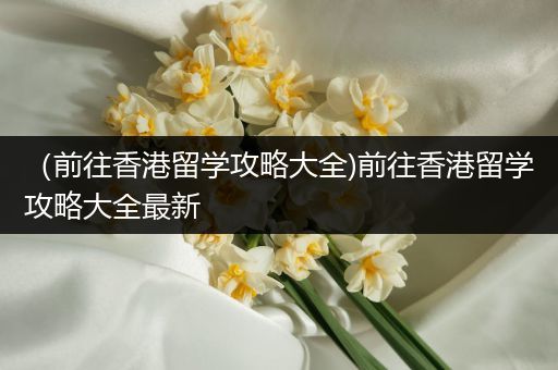 （前往香港留学攻略大全)前往香港留学攻略大全最新