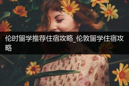 伦时留学推荐住宿攻略_伦敦留学住宿攻略