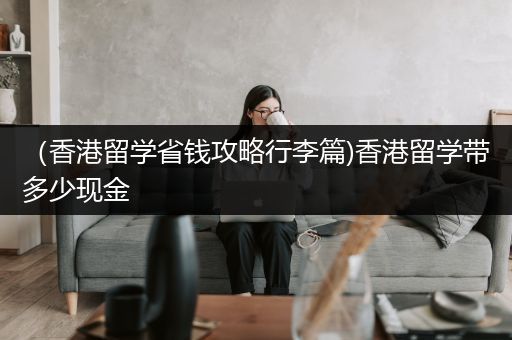 （香港留学省钱攻略行李篇)香港留学带多少现金