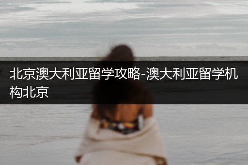 北京澳大利亚留学攻略-澳大利亚留学机构北京