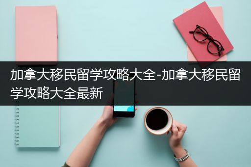 加拿大移民留学攻略大全-加拿大移民留学攻略大全最新