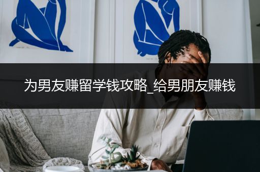 为男友赚留学钱攻略_给男朋友赚钱