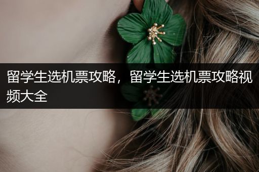 留学生选机票攻略，留学生选机票攻略视频大全