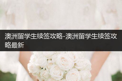 澳洲留学生续签攻略-澳洲留学生续签攻略最新