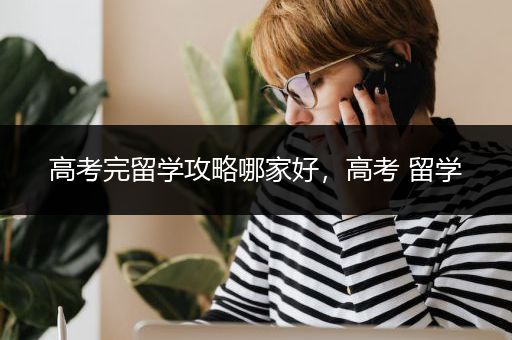 高考完留学攻略哪家好，高考 留学