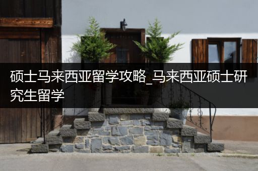 硕士马来西亚留学攻略_马来西亚硕士研究生留学