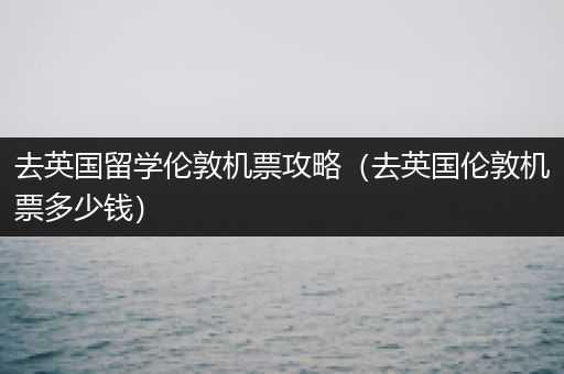 去英国留学伦敦机票攻略（去英国伦敦机票多少钱）