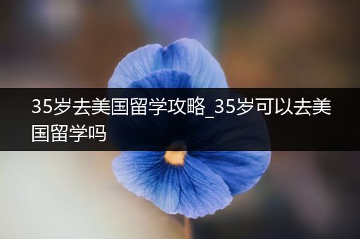 35岁去美国留学攻略_35岁可以去美国留学吗