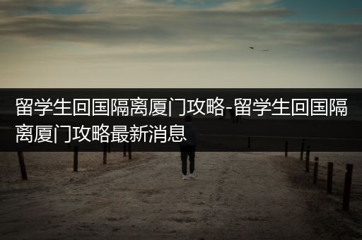 留学生回国隔离厦门攻略-留学生回国隔离厦门攻略最新消息