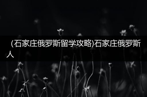 （石家庄俄罗斯留学攻略)石家庄俄罗斯人