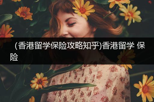 （香港留学保险攻略知乎)香港留学 保险