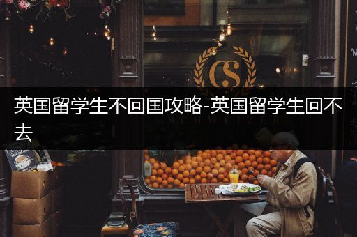 英国留学生不回国攻略-英国留学生回不去