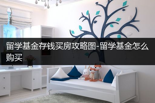 留学基金存钱买房攻略图-留学基金怎么购买