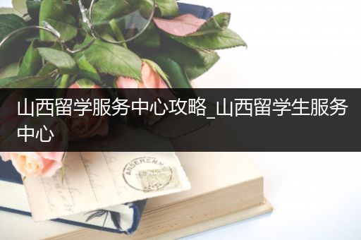 山西留学服务中心攻略_山西留学生服务中心