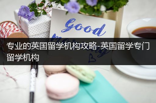 专业的英国留学机构攻略-英国留学专门留学机构