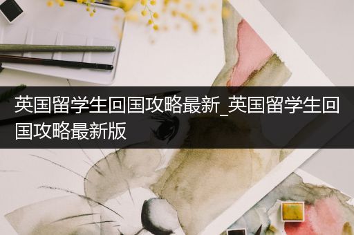 英国留学生回国攻略最新_英国留学生回国攻略最新版