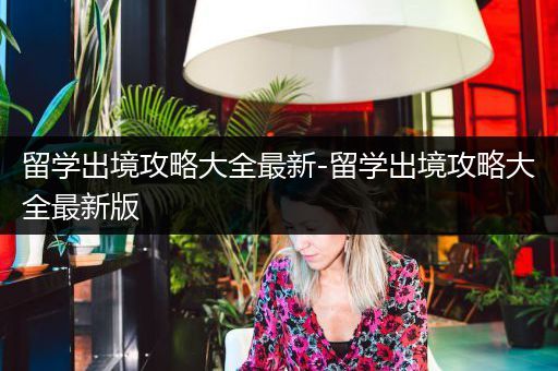 留学出境攻略大全最新-留学出境攻略大全最新版
