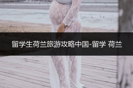 留学生荷兰旅游攻略中国-留学 荷兰