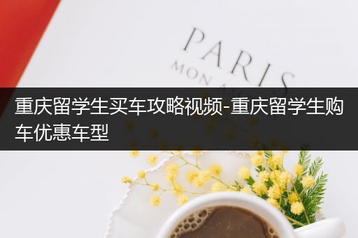 重庆留学生买车攻略视频-重庆留学生购车优惠车型