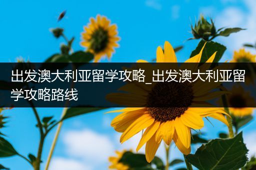 出发澳大利亚留学攻略_出发澳大利亚留学攻略路线