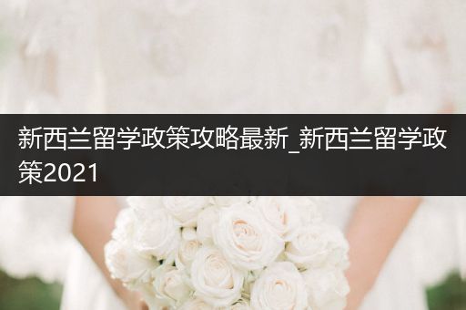 新西兰留学政策攻略最新_新西兰留学政策2021