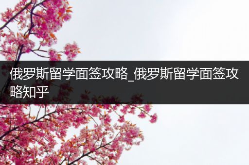 俄罗斯留学面签攻略_俄罗斯留学面签攻略知乎