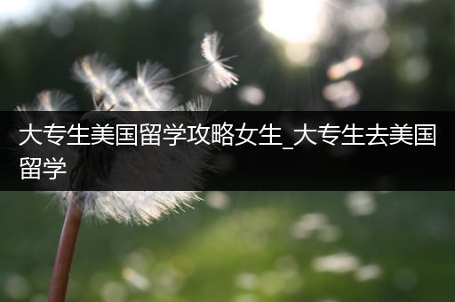 大专生美国留学攻略女生_大专生去美国留学