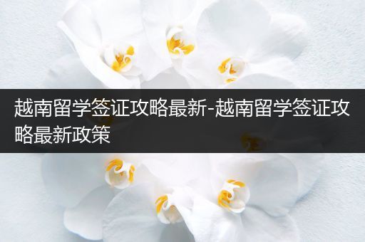 越南留学签证攻略最新-越南留学签证攻略最新政策