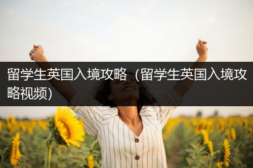留学生英国入境攻略（留学生英国入境攻略视频）