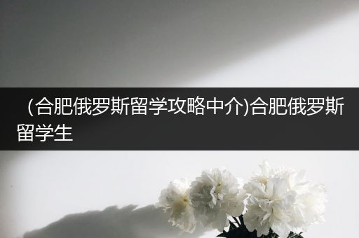 （合肥俄罗斯留学攻略中介)合肥俄罗斯留学生