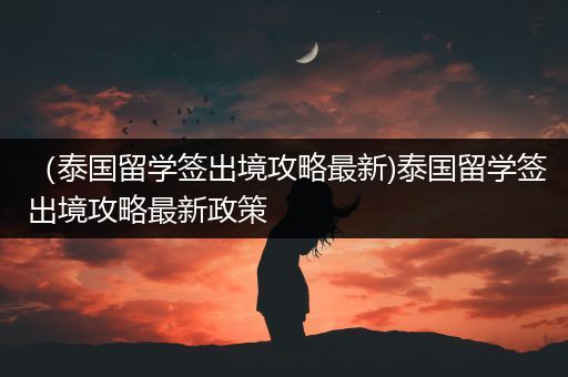 （泰国留学签出境攻略最新)泰国留学签出境攻略最新政策