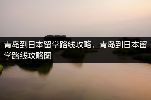 青岛到日本留学路线攻略，青岛到日本留学路线攻略图