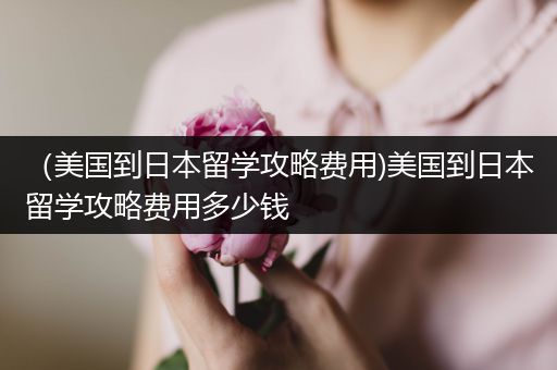 （美国到日本留学攻略费用)美国到日本留学攻略费用多少钱