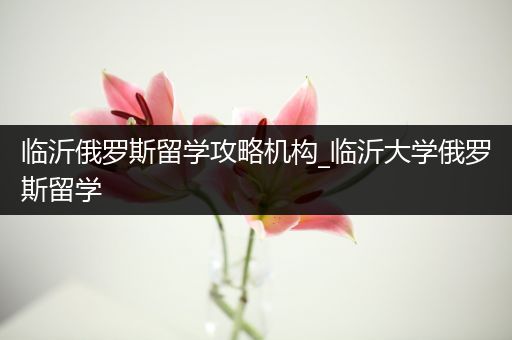 临沂俄罗斯留学攻略机构_临沂大学俄罗斯留学