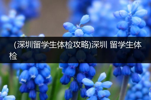 （深圳留学生体检攻略)深圳 留学生体检